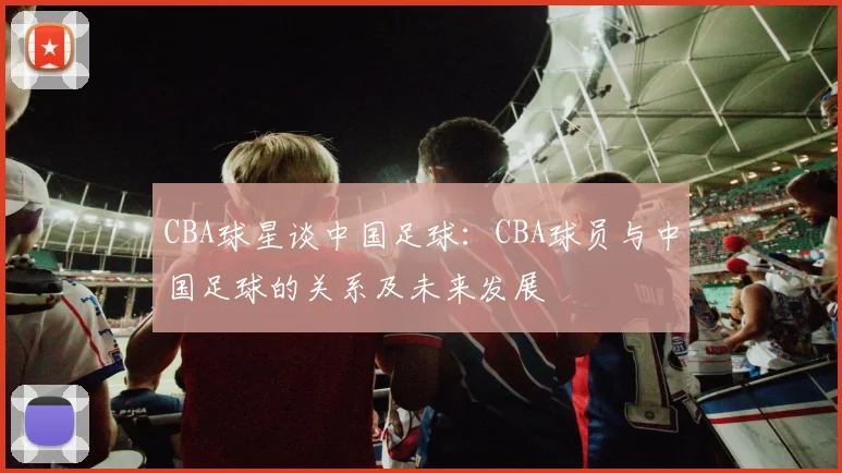 CBA球星谈中国足球：CBA球员与中国足球的关系及未来发展